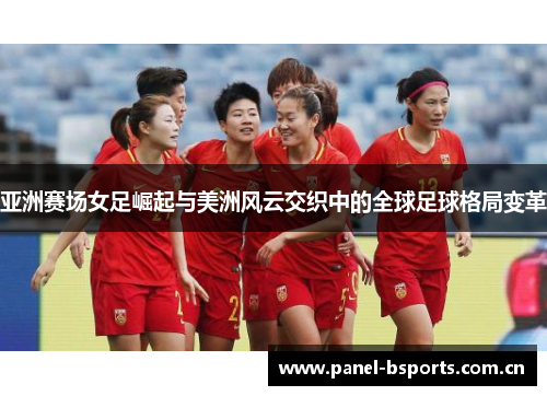 亚洲赛场女足崛起与美洲风云交织中的全球足球格局变革